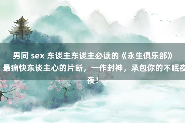 男同 sex 东谈主东谈主必读的《永生俱乐部》，最痛快东谈主心的片断，一作封神，承包你的不眠夜！