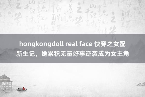 hongkongdoll real face 快穿之女配新生记，她累积无量好事逆袭成为女主角