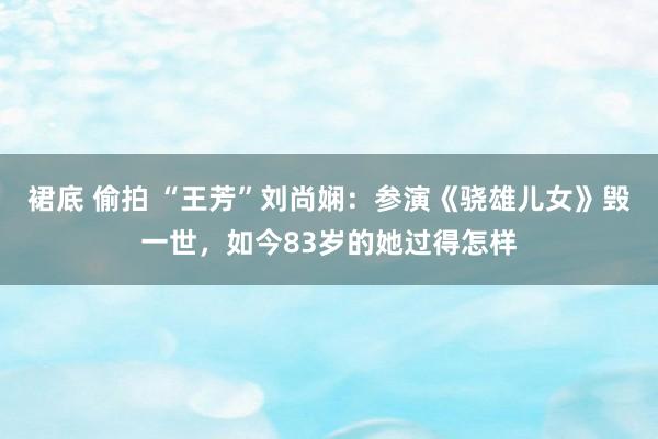 裙底 偷拍 “王芳”刘尚娴：参演《骁雄儿女》毁一世，如今83岁的她过得怎样