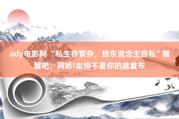 ady电影网 “私生存繁杂，损东说念主自私”醒醒吧，阿娇!卖惨不是你的遮羞布