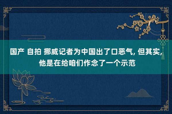 国产 自拍 挪威记者为中国出了口恶气， 但其实， 他是在给咱们作念了一个示范