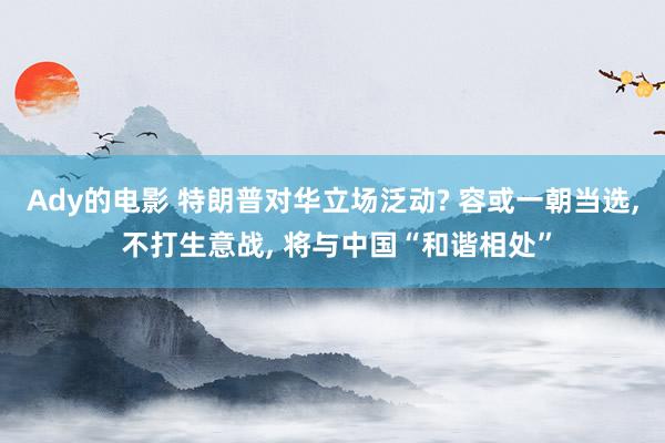 Ady的电影 特朗普对华立场泛动? 容或一朝当选， 不打生意战， 将与中国“和谐相处”