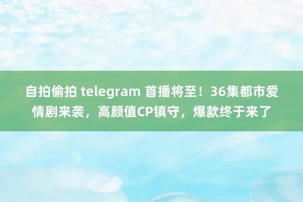 自拍偷拍 telegram 首播将至！36集都市爱情剧来袭，高颜值CP镇守，爆款终于来了