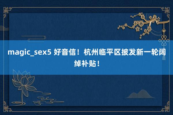 magic_sex5 好音信！杭州临平区披发新一轮阔绰补贴！