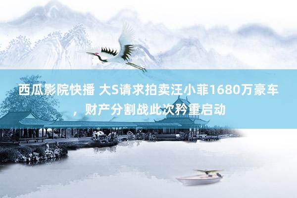 西瓜影院快播 大S请求拍卖汪小菲1680万豪车，财产分割战此次矜重启动