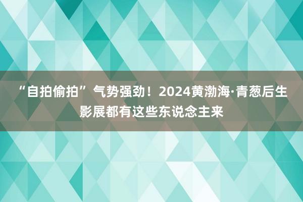 “自拍偷拍” 气势强劲！2024黄渤海·青葱后生影展都有这些东说念主来