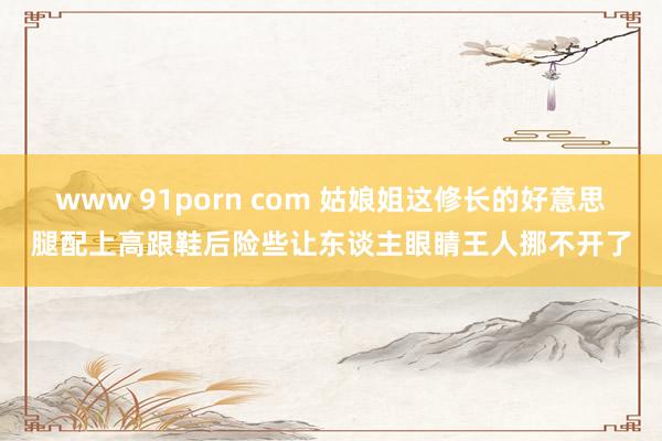 www 91porn com 姑娘姐这修长的好意思腿配上高跟鞋后险些让东谈主眼睛王人挪不开了