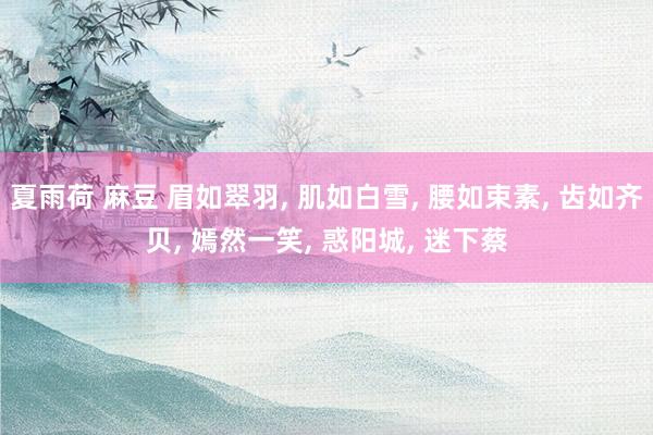 夏雨荷 麻豆 眉如翠羽， 肌如白雪， 腰如束素， 齿如齐贝， 嫣然一笑， 惑阳城， 迷下蔡