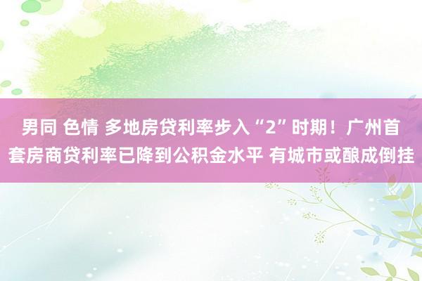 男同 色情 多地房贷利率步入“2”时期！广州首套房商贷利率已降到公积金水平 有城市或酿成倒挂