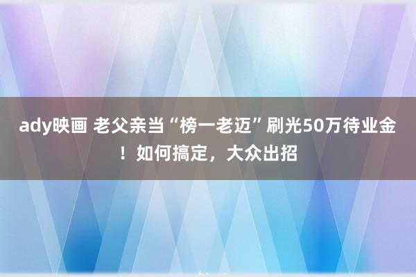 ady映画 老父亲当“榜一老迈”刷光50万待业金！如何搞定，大众出招