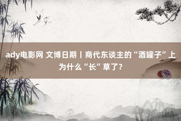 ady电影网 文博日期丨商代东谈主的“酒罐子”上为什么“长”草了？