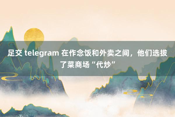 足交 telegram 在作念饭和外卖之间，他们选拔了菜商场“代炒”