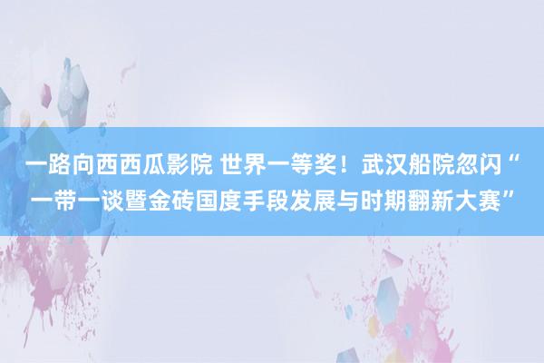 一路向西西瓜影院 世界一等奖！武汉船院忽闪“一带一谈暨金砖国度手段发展与时期翻新大赛”