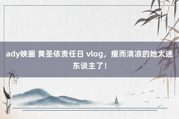 ady映画 黄圣依责任日 vlog，瘦而清凉的她太迷东谈主了！