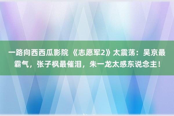 一路向西西瓜影院 《志愿军2》太震荡：吴京最霸气，张子枫最催泪，朱一龙太感东说念主！