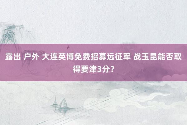 露出 户外 大连英博免费招募远征军 战玉昆能否取得要津3分？