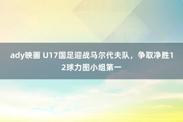 ady映画 U17国足迎战马尔代夫队，争取净胜12球力图小组第一