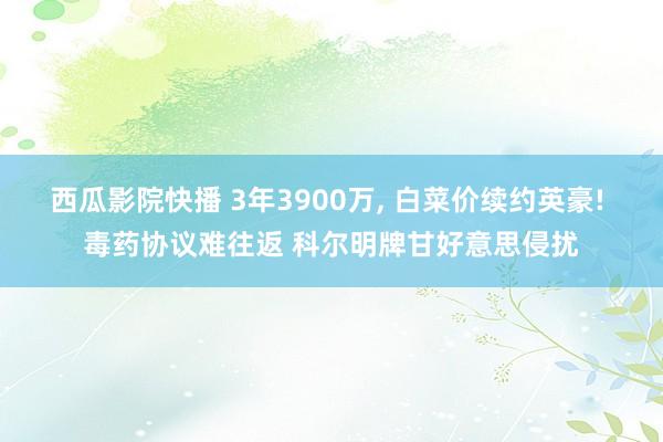 西瓜影院快播 3年3900万， 白菜价续约英豪! 毒药协议难往返 科尔明牌甘好意思侵扰