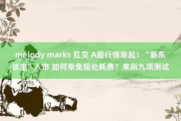 melody marks 肛交 A股行情渐起！“新东谈主”入市 如何幸免短处耗费？来刷九项测试