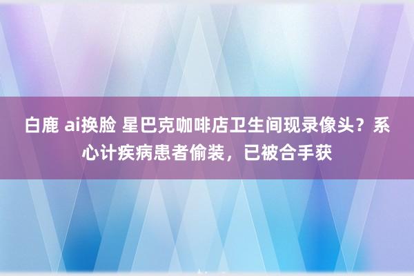 白鹿 ai换脸 星巴克咖啡店卫生间现录像头？系心计疾病患者偷装，已被合手获