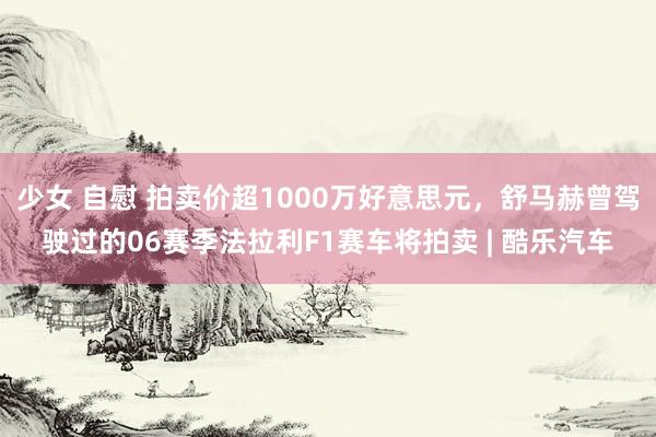 少女 自慰 拍卖价超1000万好意思元，舒马赫曾驾驶过的06赛季法拉利F1赛车将拍卖 | 酷乐汽车