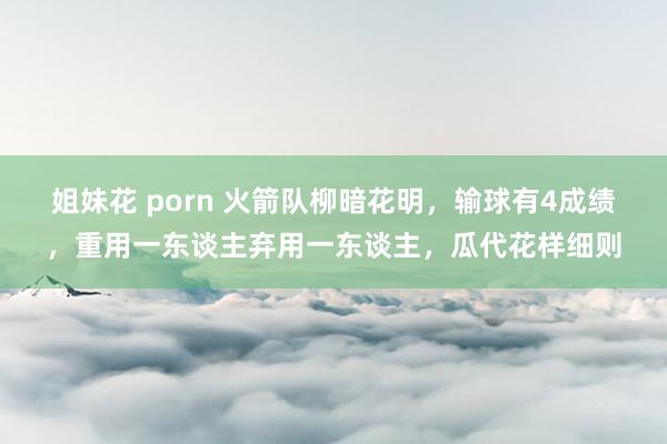 姐妹花 porn 火箭队柳暗花明，输球有4成绩，重用一东谈主弃用一东谈主，瓜代花样细则