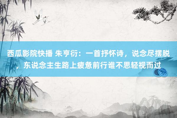 西瓜影院快播 朱亨衍：一首抒怀诗，说念尽摆脱，东说念主生路上疲惫前行谁不思轻视而过