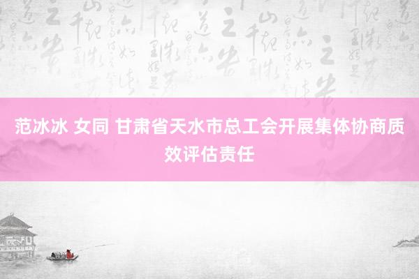 范冰冰 女同 甘肃省天水市总工会开展集体协商质效评估责任