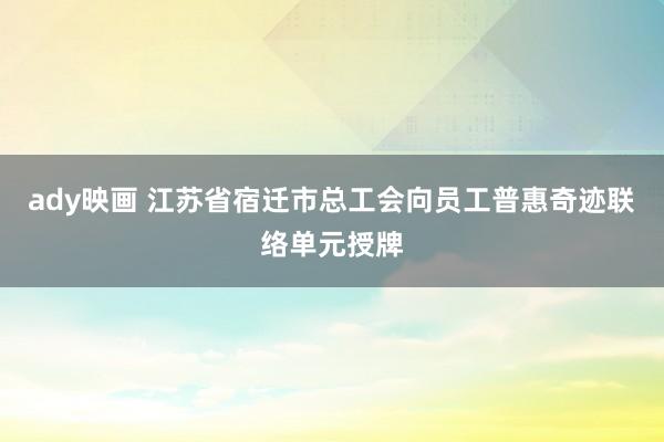 ady映画 江苏省宿迁市总工会向员工普惠奇迹联络单元授牌