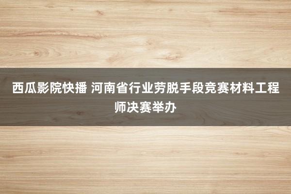 西瓜影院快播 河南省行业劳脱手段竞赛材料工程师决赛举办