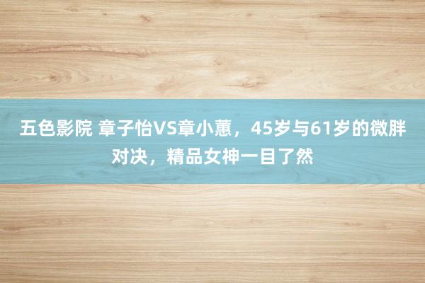 五色影院 章子怡VS章小蕙，45岁与61岁的微胖对决，精品女神一目了然