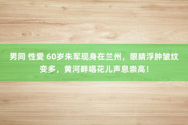 男同 性愛 60岁朱军现身在兰州，眼睛浮肿皱纹变多，黄河畔唱花儿声息崇高！