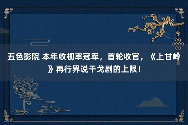 五色影院 本年收视率冠军，首轮收官，《上甘岭》再行界说干戈剧的上限！