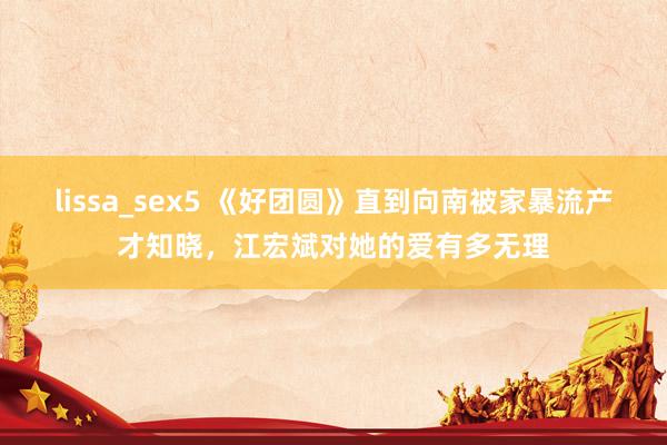 lissa_sex5 《好团圆》直到向南被家暴流产才知晓，江宏斌对她的爱有多无理