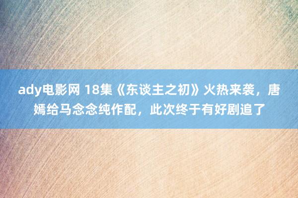 ady电影网 18集《东谈主之初》火热来袭，唐嫣给马念念纯作配，此次终于有好剧追了