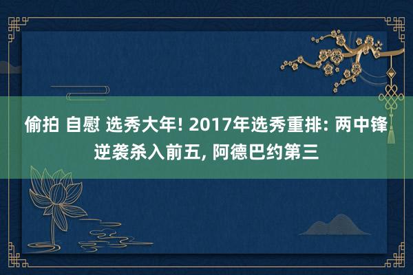 偷拍 自慰 选秀大年! 2017年选秀重排: 两中锋逆袭杀入前五， 阿德巴约第三