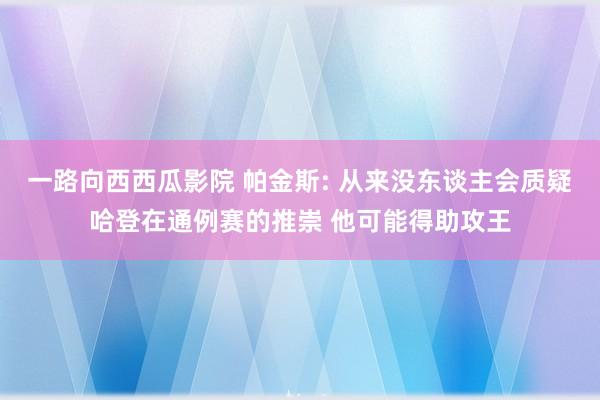 一路向西西瓜影院 帕金斯: 从来没东谈主会质疑哈登在通例赛的推崇 他可能得助攻王