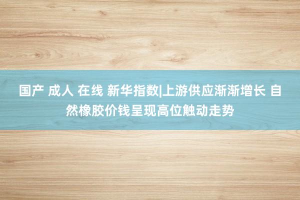 国产 成人 在线 新华指数|上游供应渐渐增长 自然橡胶价钱呈现高位触动走势