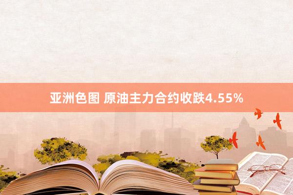 亚洲色图 原油主力合约收跌4.55%