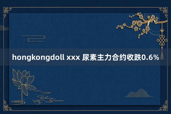 hongkongdoll xxx 尿素主力合约收跌0.6%