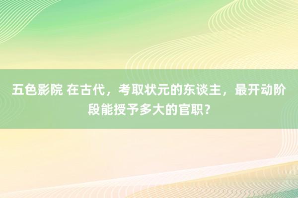 五色影院 在古代，考取状元的东谈主，最开动阶段能授予多大的官职？