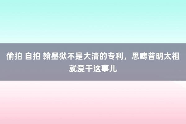 偷拍 自拍 翰墨狱不是大清的专利，思畴昔明太祖就爱干这事儿