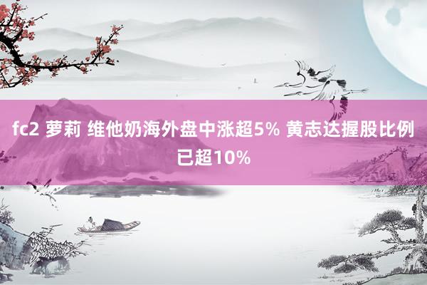 fc2 萝莉 维他奶海外盘中涨超5% 黄志达握股比例已超10%