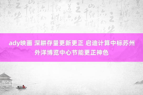 ady映画 深耕存量更新更正 启迪计算中标苏州外洋博览中心节能更正神色