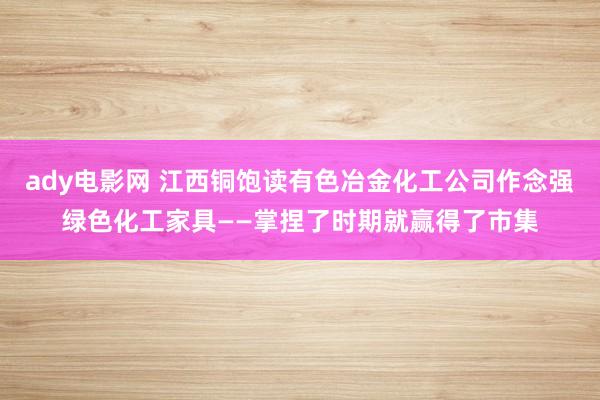 ady电影网 江西铜饱读有色冶金化工公司作念强绿色化工家具——掌捏了时期就赢得了市集