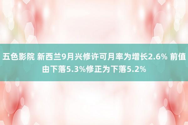 五色影院 新西兰9月兴修许可月率为增长2.6% 前值由下落5.3%修正为下落5.2%