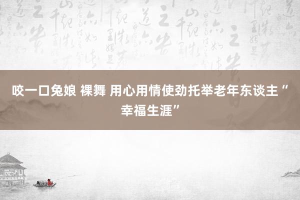 咬一口兔娘 裸舞 用心用情使劲托举老年东谈主“幸福生涯”