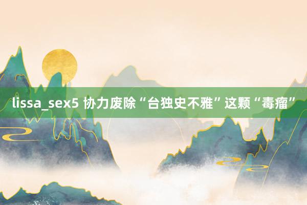 lissa_sex5 协力废除“台独史不雅”这颗“毒瘤”