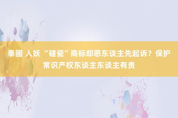 泰國 人妖 “碰瓷”商标却恶东谈主先起诉？保护常识产权东谈主东谈主有责