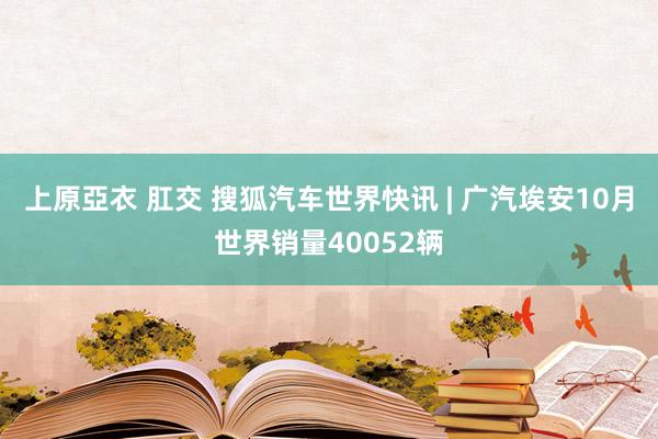 上原亞衣 肛交 搜狐汽车世界快讯 | 广汽埃安10月世界销量40052辆